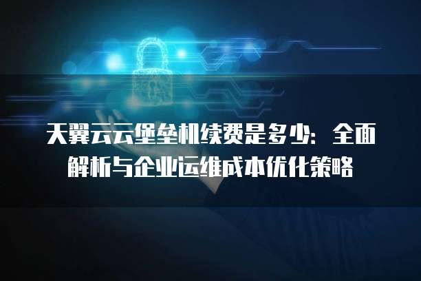 天翼云云堡垒机续费是多少：全面解析与企业运维成本优化策略