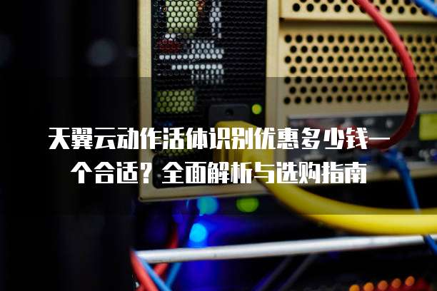 天翼云动作活体识别优惠多少钱一个合适?全面解析与选购指南