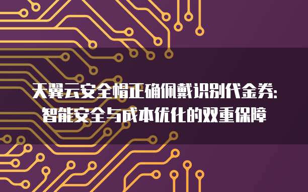 天翼云安全帽正确佩戴识别代金券:智能安全与成本优化的双重保障