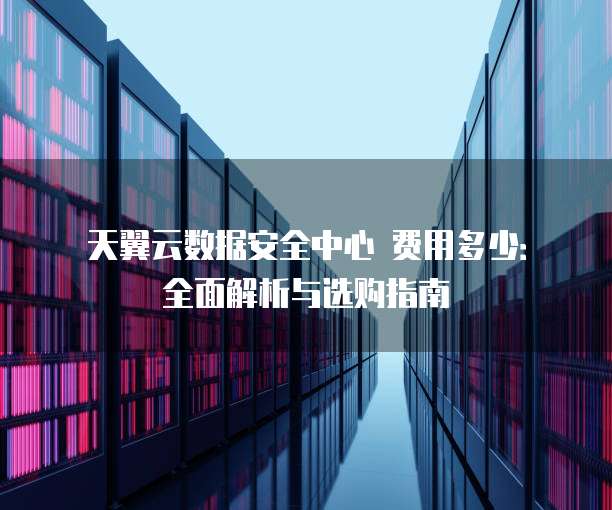 天翼云数据安全中心 费用多少:全面解析与选购指南