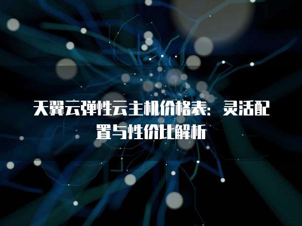 天翼云弹性云主机价格表:灵活配置与性价比解析