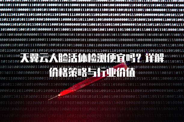 天翼云人脸活体检测便宜吗？详解价格策略与行业价值