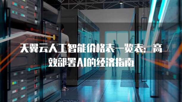 天翼云人工智能价格表一览表:高效部署AI的经济指南