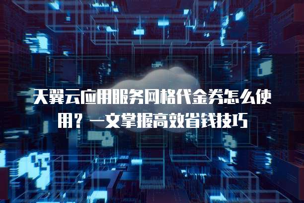 天翼云应用服务网格代金券怎么使用?一文掌握高效省钱技巧