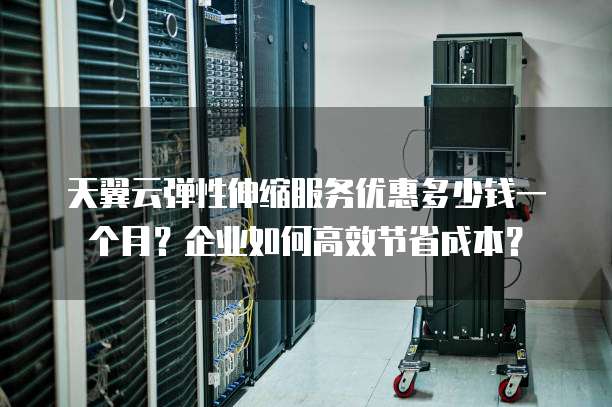 天翼云弹性伸缩服务优惠多少钱一个月?企业如何高效节省成本?