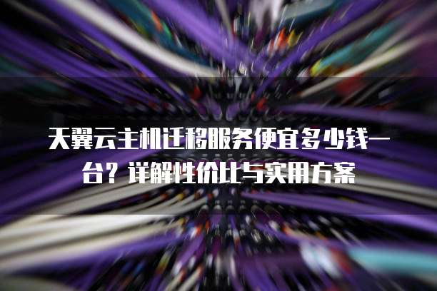 天翼云主机迁移服务便宜多少钱一台？详解性价比与实用方案