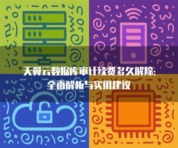 天翼云数据库审计续费多久解除:全面解析与实用建议