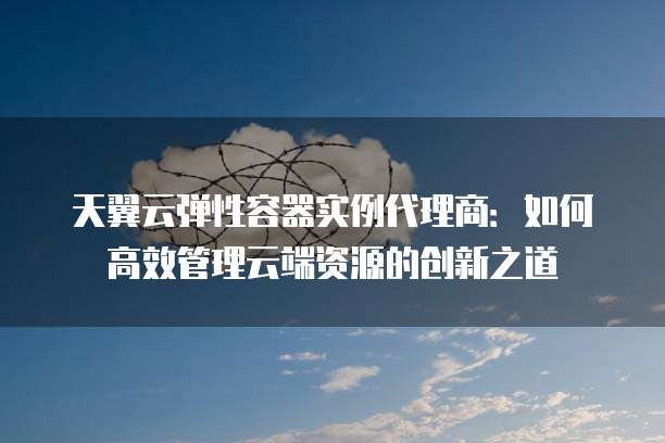 天翼云弹性容器实例代理商:如何高效管理云端资源的创新之道