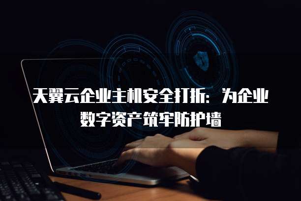 天翼云企业主机安全打折:为企业数字资产筑牢防护墙