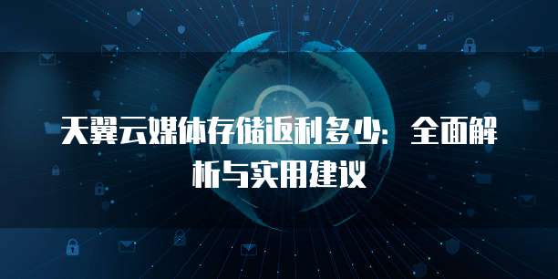 天翼云媒体存储返利多少：全面解析与实用建议