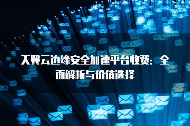 天翼云边缘安全加速平台收费:全面解析与价值选择