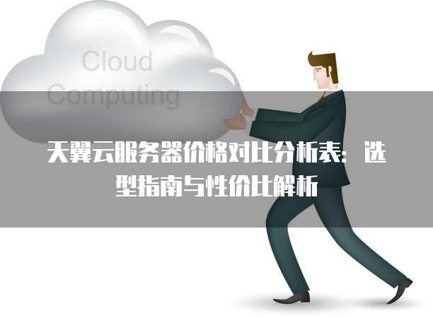 天翼云服务器价格对比分析表:选型指南与性价比解析