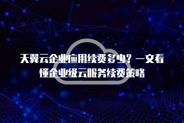 天翼云企业应用续费多少?一文看懂企业级云服务续费策略