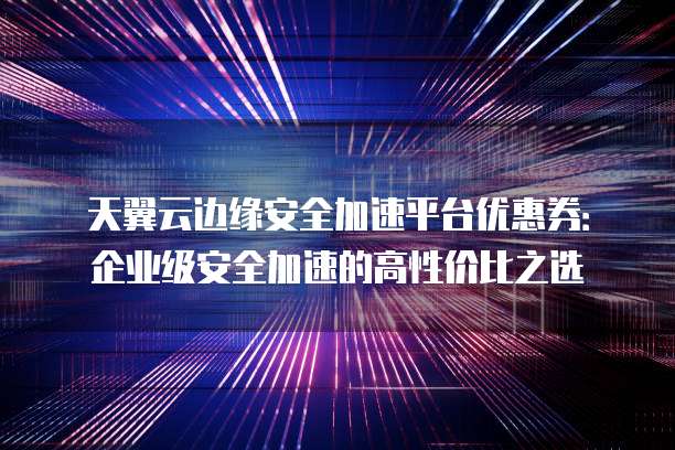 天翼云边缘安全加速平台优惠券：企业级安全加速的高性价比之选