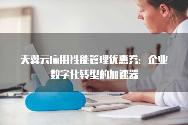 天翼云应用性能管理优惠券:企业数字化转型的加速器