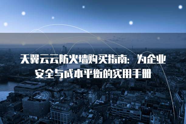 天翼云云防火墙购买指南:为企业安全与成本平衡的实用手册