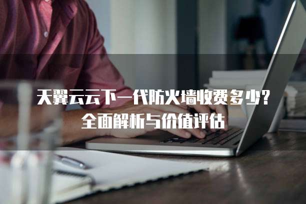 天翼云云下一代防火墙收费多少？全面解析与价值评估