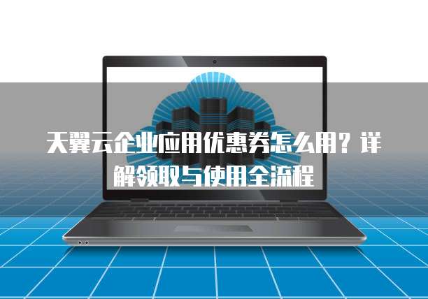 天翼云企业应用优惠券怎么用?详解领取与使用全流程