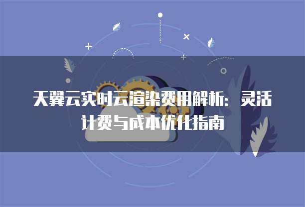 天翼云实时云渲染费用解析：灵活计费与成本优化指南