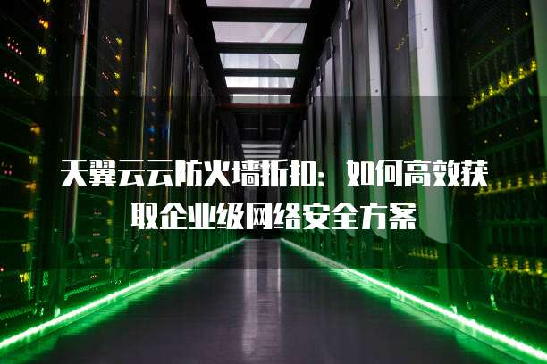 天翼云云防火墙折扣:如何高效获取企业级网络安全方案