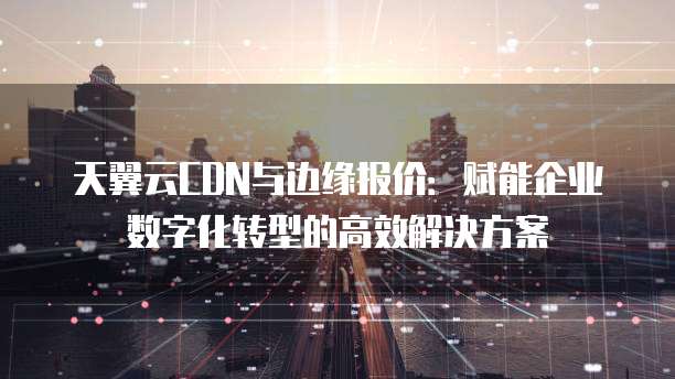 天翼云CDN与边缘报价：赋能企业数字化转型的高效解决方案