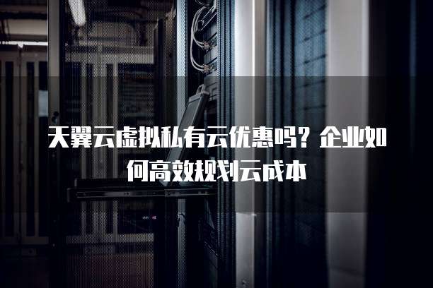 天翼云虚拟私有云优惠吗？企业如何高效规划云成本