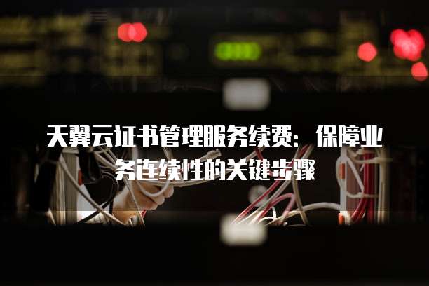 天翼云证书管理服务续费:保障业务连续性的关键步骤