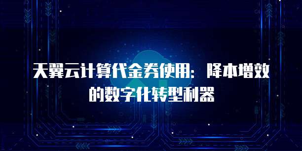 天翼云计算代金券使用:降本增效的数字化转型利器