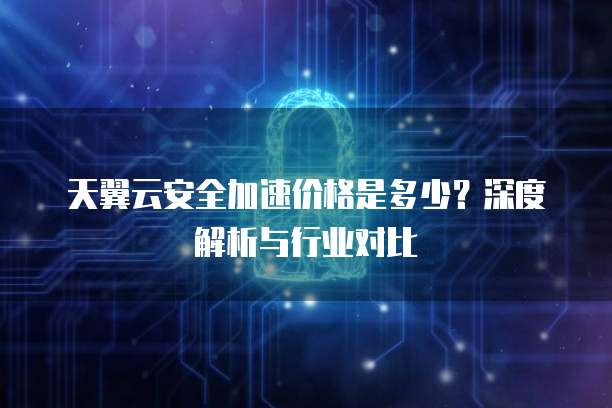 天翼云安全加速价格是多少？深度解析与行业对比