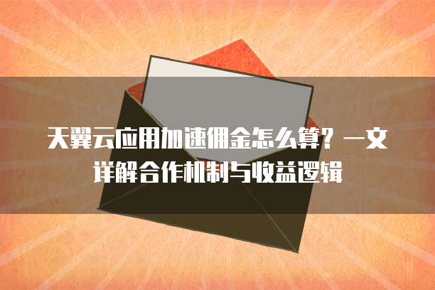 天翼云应用加速佣金怎么算?一文详解合作机制与收益逻辑