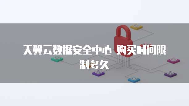 天翼云数据安全中心 购买时间限制多久
