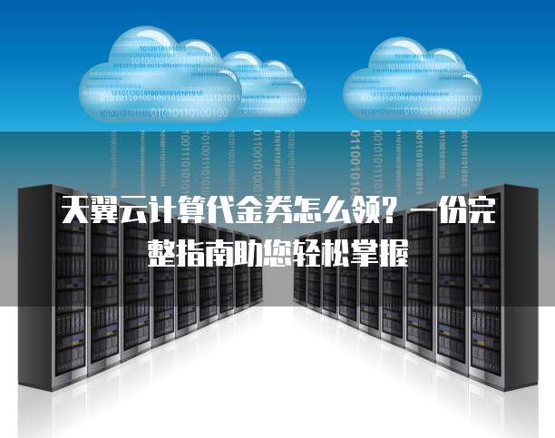 天翼云计算代金券怎么领?一份完整指南助您轻松掌握