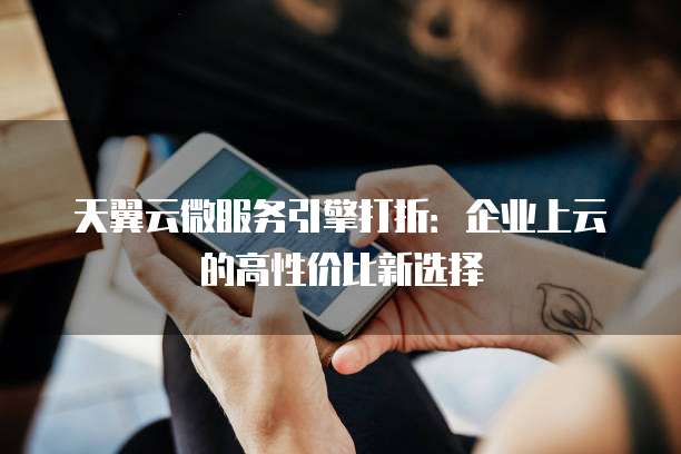 天翼云微服务引擎打折:企业上云的高性价比新选择