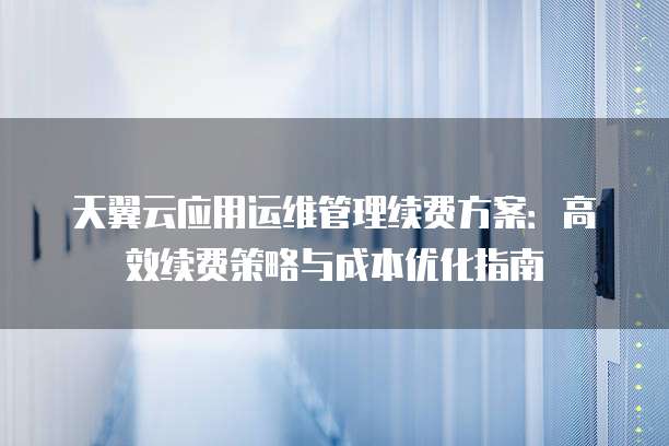 天翼云应用运维管理续费方案:高效续费策略与成本优化指南