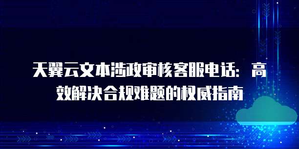 天翼云文本涉政审核客服电话:高效解决合规难题的权威指南