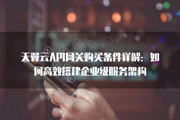天翼云API网关购买条件详解：如何高效搭建企业级服务架构