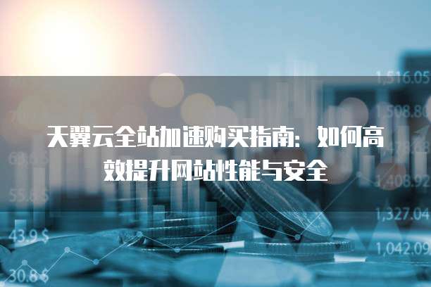 天翼云全站加速购买指南:如何高效提升网站性能与安全