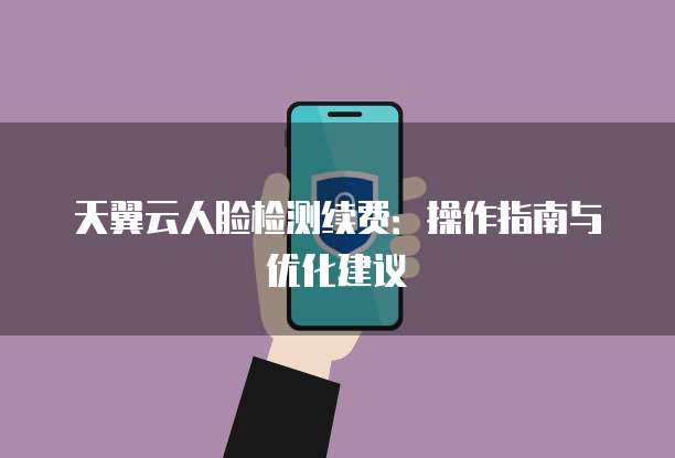 天翼云人脸检测续费:操作指南与优化建议