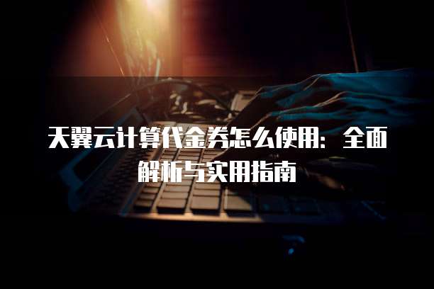 天翼云计算代金券怎么使用:全面解析与实用指南