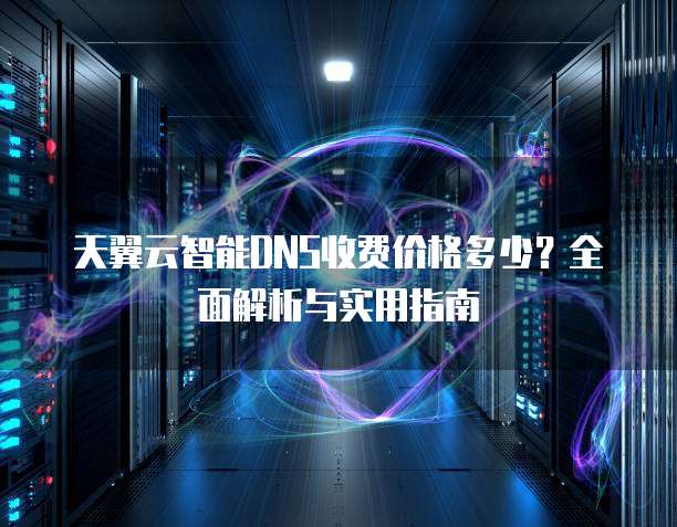 天翼云智能DNS收费价格多少?全面解析与实用指南
