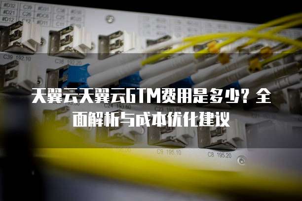 天翼云天翼云GTM费用是多少？全面解析与成本优化建议