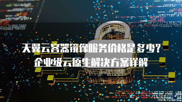 天翼云容器镜像服务价格是多少?企业级云原生解决方案详解