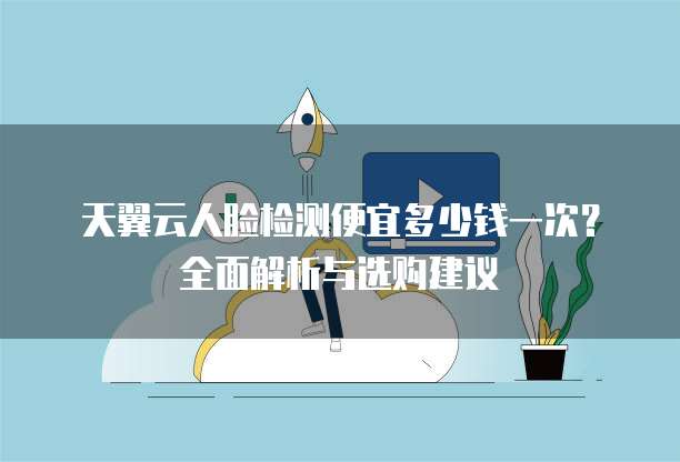 天翼云人脸检测便宜多少钱一次?全面解析与选购建议
