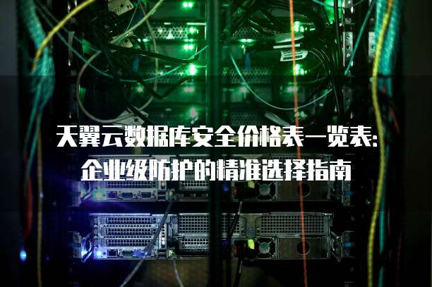 天翼云数据库安全价格表一览表:企业级防护的精准选择指南