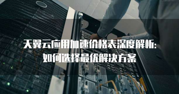 天翼云应用加速价格表深度解析:如何选择最优解决方案