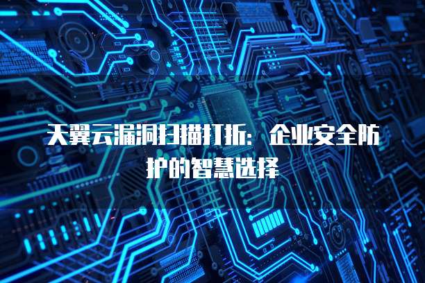 天翼云漏洞扫描打折:企业安全防护的智慧选择