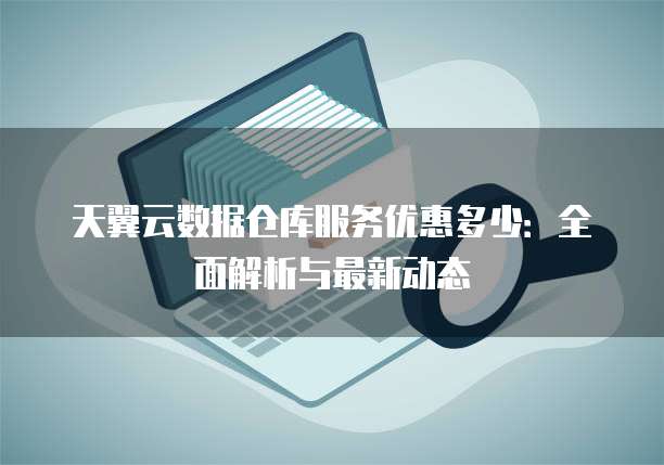 天翼云数据仓库服务优惠多少:全面解析与最新动态