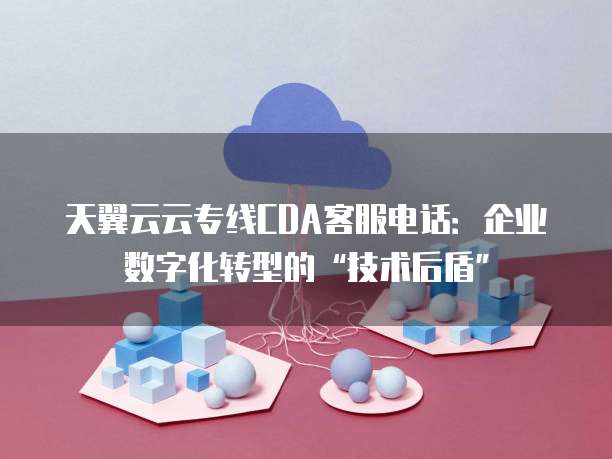 天翼云云专线CDA客服电话:企业数字化转型的“技术后盾”