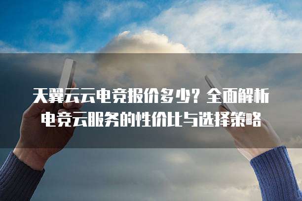 天翼云云电竞报价多少?全面解析电竞云服务的性价比与选择策略