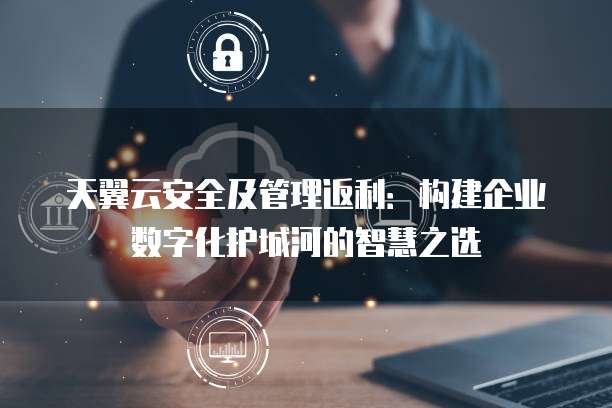 天翼云安全及管理返利:构建企业数字化护城河的智慧之选